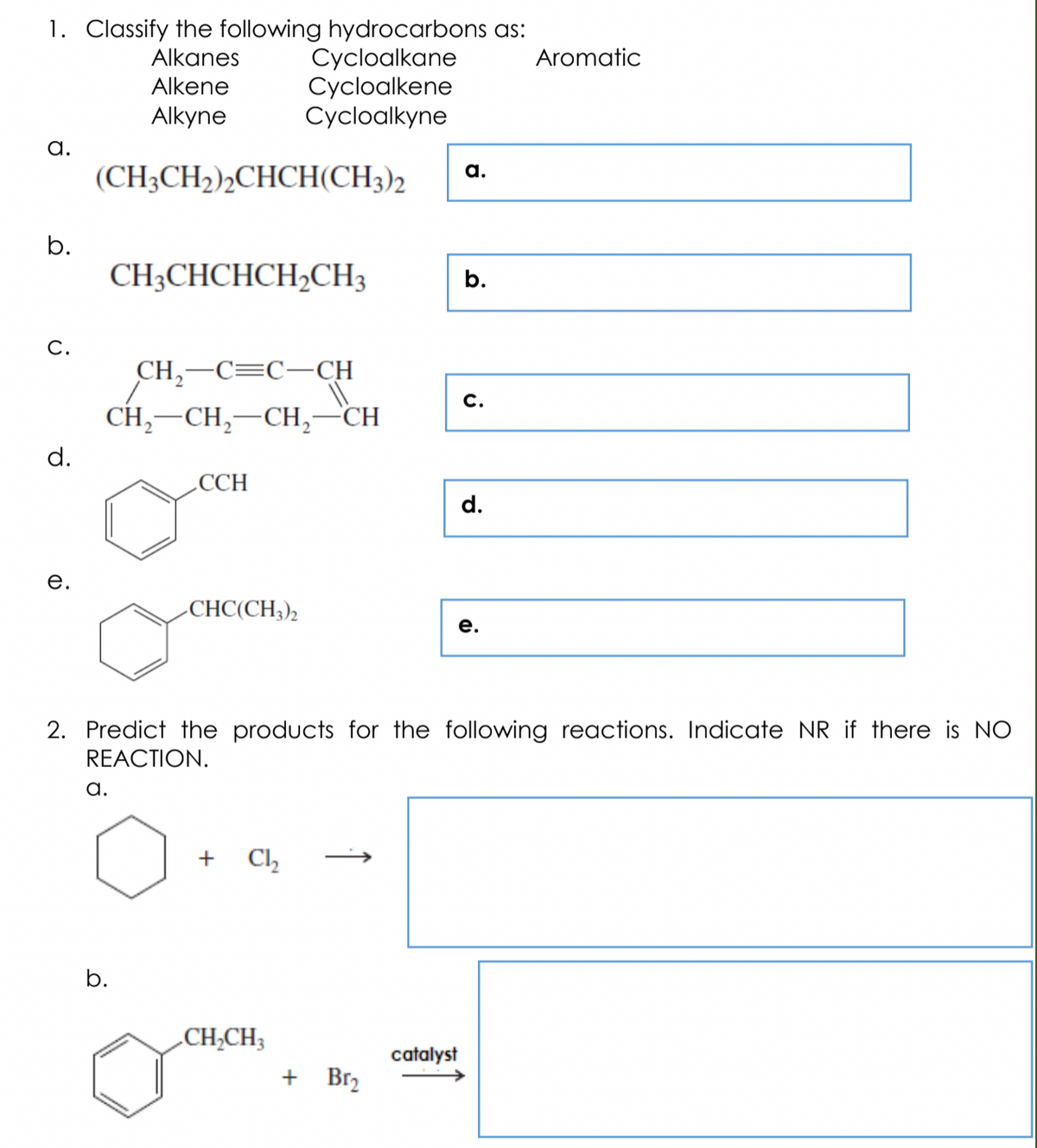 1. Classify the following hydrocarbons as:
Cycloalkane
Cycloalkene
Cycloalkyne
Alkanes
Aromatic
Alkene
Alkyne
а.
(CH3CH2)½CHCH(CH3)2
а.
b.
CH3CHCHCH,CH3
b.
С.
CH,-C=C-CH
С.
CH,–CH,–CH,-
CH
d.
.CCH
d.
е.
-CHC(CH;),
е.
2. Predict the products for the following reactions. Indicate NR if there is NO
REACTION.
а.
+
Cl,
b.
.CH;CH3
catalyst
+ Br2
↑
