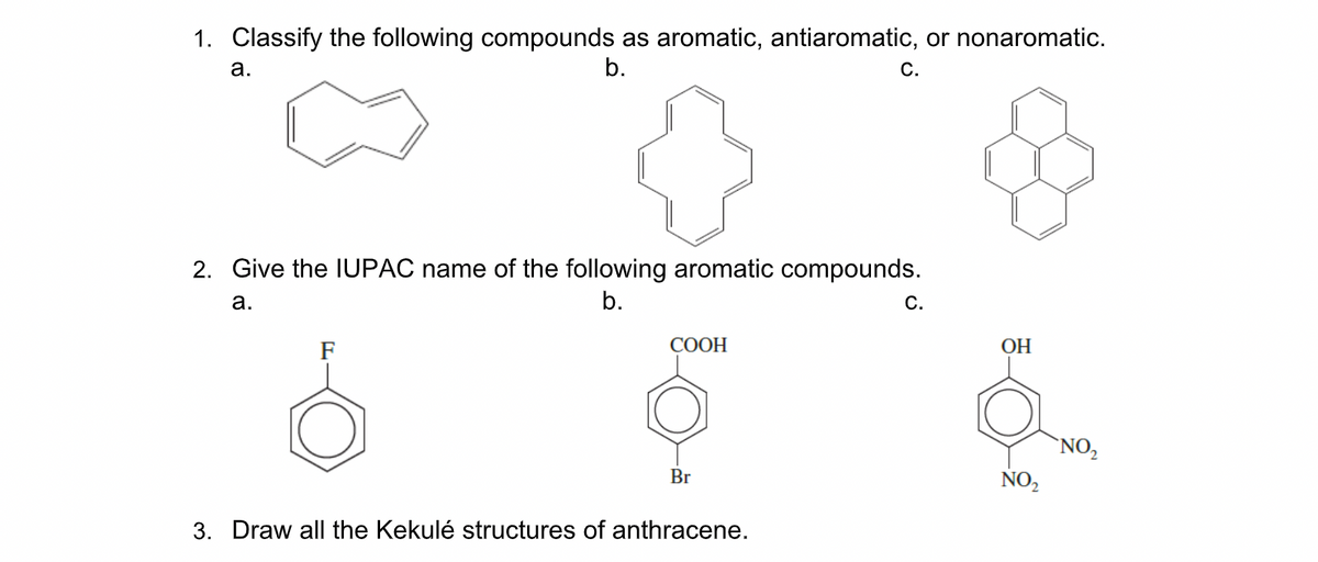 1. Classify the following compounds as aromatic, antiaromatic, or nonaromatic.
b.
а.
С.
2. Give the IUPAC name of the following aromatic compounds.
а.
b.
С.
F
COOH
ОН
`NO,
Br
NO,
3. Draw all the Kekulé structures of anthracene.
