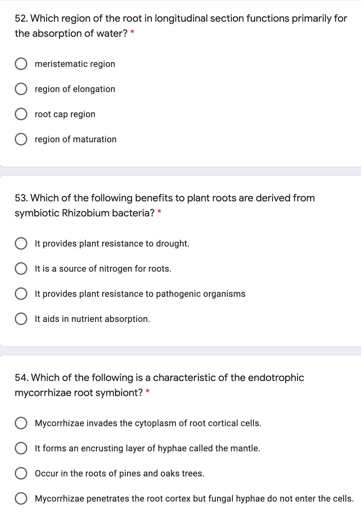 52. Which region of the root in longitudinal section functions primarily for
the absorption of water? *
meristematic region
O region of elongation
O root cap region
O region of maturation
53. Which of the following benefits to plant roots are derived from
symbiotic Rhizobium bacteria? *
It provides plant resistance to drought.
O It is a source of nitrogen for roots.
It provides plant resistance to pathogenic organisms
It aids in nutrient absorption.
54. Which of the following is a characteristic of the endotrophic
mycorrhizae root symbiont? *
Mycorrhizae invades the cytoplasm of root cortical cells.
It forms an encrusting layer of hyphae called the mantle.
Occur in the roots of pines and oaks trees.
Mycorrhizae penetrates the root cortex but fungal hyphae do not enter the cells.
