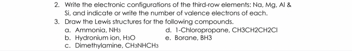 2. Write the electronic configurations of the third-row elements: Na, Mg, Al &
Si, and indicate or write the number of valence electrons of each.
3. Draw the Lewis structures for the following compounds.
a. Ammonia, NH3
b. Hydronium ion, H3O
c. Dimethylamine, CH3NHCH3
d. 1-Chloropropane, CH3CH2CH2CI
e. Borane, BH3
