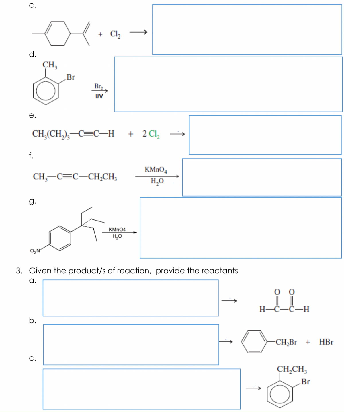 С.
+ Cl
d.
CH3
Br
Br,
UV
е.
CH,(CH,),–C=C–H + 2Cl,
f.
KMNO,
CH;-C=C-CH,CH;
H,0
g.
KMN04
H,0
O2N'
3. Given the product/s of reaction, provide the reactants
a.
H-Č-C-H
b.
-CH,Br +
HBr
С.
CH,CH,
Br
↑
