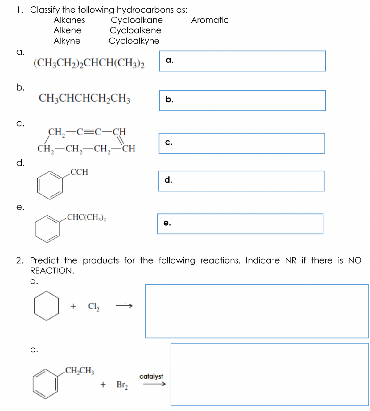 1. Classify the following hydrocarbons as:
Cycloalkane
Cycloalkene
Cycloalkyne
Alkanes
Aromatic
Alkene
Alkyne
a.
(CH3CH2)½CHCH(CH3)2
а.
b.
CH3CHCHCH2CH3
b.
C.
CH,-C=C-CH
C.
CH, —CH, —СH,
-CH
d.
.CCH
е.
-CHC(CH;),
е.
2. Predict the products for the following reactions. Indicate NR if there is NO
REACTION.
a.
+
Ch
b.
.CH;CH3
catalyst
+ Br2
d.
↑
