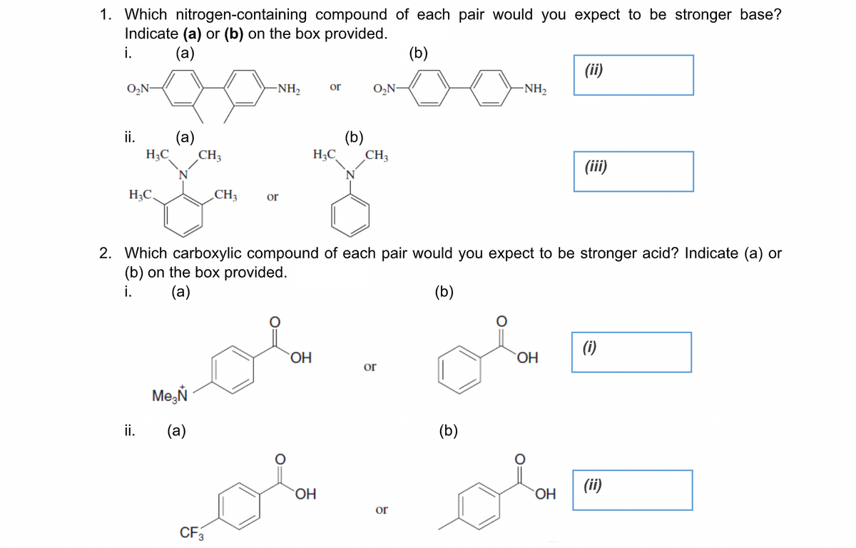 1. Which nitrogen-containing compound of each pair would you expect to be stronger base?
Indicate (a) or (b) on the box provided.
i.
(a)
(b)
(ii)
O,N-
NH,
or
-NH2
ii.
(a)
(b)
H3C
CH3
H;C
CH3
(iii)
N
H;C.
CH3
or
2. Which carboxylic compound of each pair would you expect to be stronger acid? Indicate (a) or
(b) on the box provided.
i.
(a)
(b)
(i)
OH
ОН
or
Me,Ň
ii.
(a)
(b)
(ii)
HO.
ОН
or
CF3

