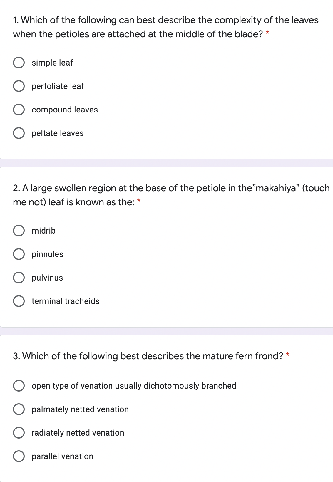 1. Which of the following can best describe the complexity of the leaves
when the petioles are attached at the middle of the blade? *
O simple leaf
O perfoliate leaf
O compound leaves
O peltate leaves
2. A large swollen region at the base of the petiole in the"makahiya" (touch
me not) leaf is known as the: *
O midrib
O pinnules
pulvinus
terminal tracheids
3. Which of the following best describes the mature fern frond? *
O open type of venation usually dichotomously branched
palmately netted venation
radiately netted venation
O parallel venation
