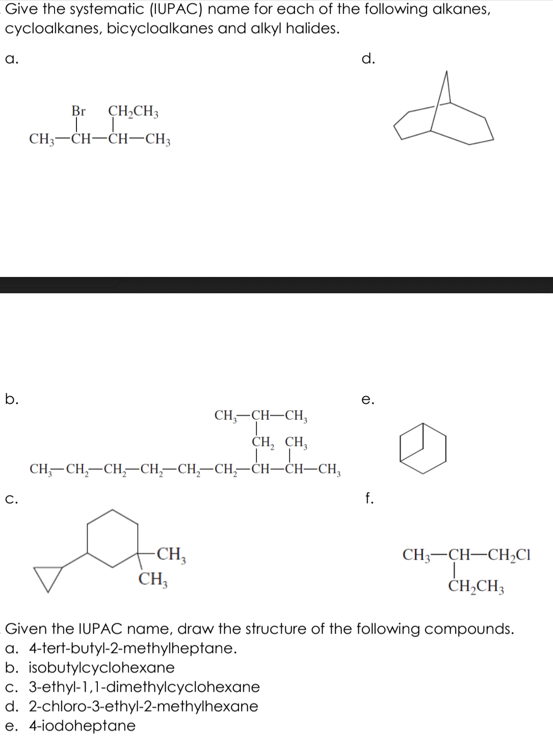Give the systematic (IUPAC) name for each of the following alkanes,
cycloalkanes, bicycloalkanes and alkyl halides.
а.
d.
Br
CH,CH3
CH3-CH-CH-CH3
b.
е.
CH;-CH-CH,
CH, CH,
CH,—CH,—СH,СH, —CH, —СH;—сH—CH—СH,
C.
f.
-CH,
CH3
CH3-CH-CH2CI
CH,CH3
Given the IUPAC name, draw the structure of the following compounds.
a. 4-tert-butyl-2-methylheptane.
b. isobutylcyclohexane
c. 3-ethyl-1,1-dimethylcyclohexane
d. 2-chloro-3-ethyl-2-methylhexane
e. 4-iodoheptane

