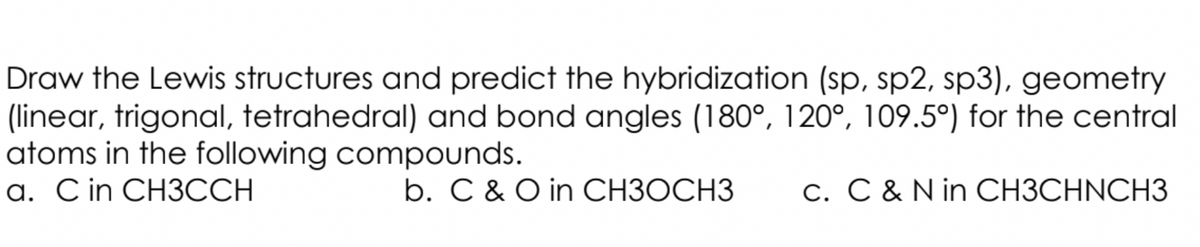 Draw the Lewis structures and predict the hybridization (sp, sp2, sp3), geometry
(linear, trigonal, tetrahedral) and bond angles (180°, 120°, 109.5°) for the central
atoms in the following compounds.
a. Cin CH3CCH
b. C & O in CH3OCH3
c. C & N in CH3CHNCH3
