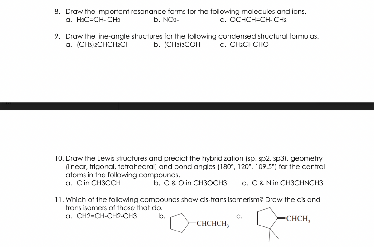 8. Draw the important resonance forms for the following molecules and ions.
b. NO3-
a. H2C=CH-CH2
c. OCHCH=CH--CH2
9. Draw the line-angle structures for the following condensed structural formulas.
a. (CH3)2CHCH2CI
b. (CHз)3СОН
С. CН2CНСНО
10. Draw the Lewis structures and predict the hybridization (sp, sp2, sp3), geometry
(linear, trigonal, tetrahedral) and bond angles (180°, 120°, 109.5°) for the central
atoms in the following compounds.
a. C in CH3CCH
b. C & O in CH3OCH3
c. C & N in CH3CHNCH3
11. Which of the following compounds show cis-trans isomerism? Draw the cis and
trans isomers of those that do.
a. CH2=CH-CH2-CH3
b.
CHCH,
C.
CHCHCH,
