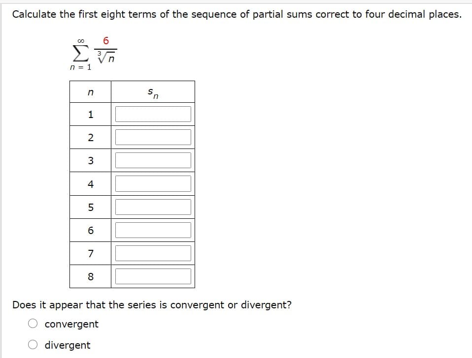 Calculate the first eight terms of the sequence of partial sums correct to four decimal places.
6
Σ
n = 1
1
2
3
5
7
8
Does it appear that the series is convergent or divergent?
convergent
divergent
4
