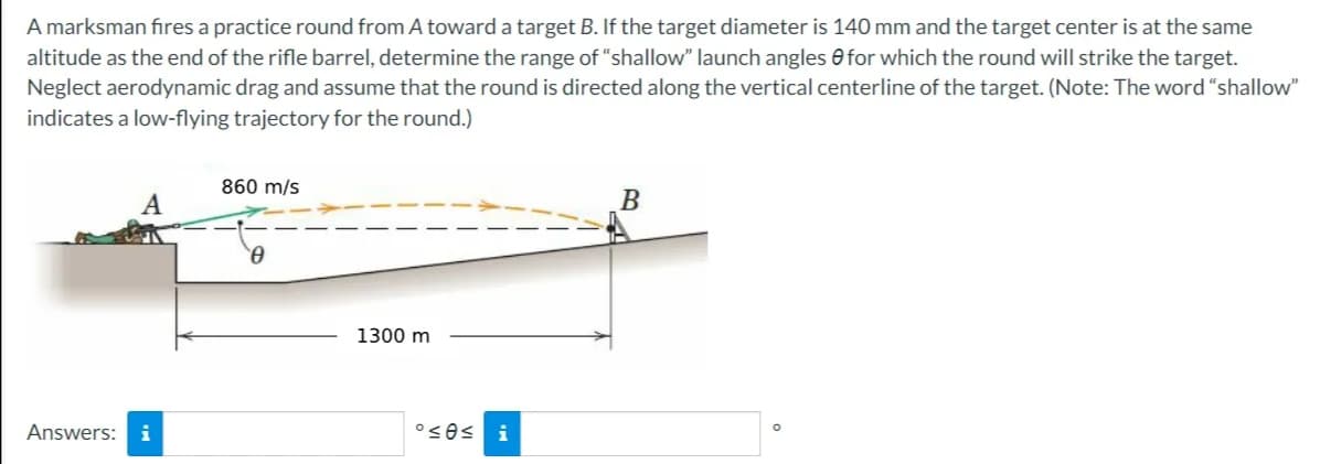 A marksman fires a practice round from A toward a target B. If the target diameter is 140 mm and the target center is at the same
altitude as the end of the rifle barrel, determine the range of "shallow" launch angles for which the round will strike the target.
Neglect aerodynamic drag and assume that the round is directed along the vertical centerline of the target. (Note: The word "shallow"
indicates a low-flying trajectory for the round.)
Answers: i
860 m/s
1300 m
°≤0≤ i
B
O
