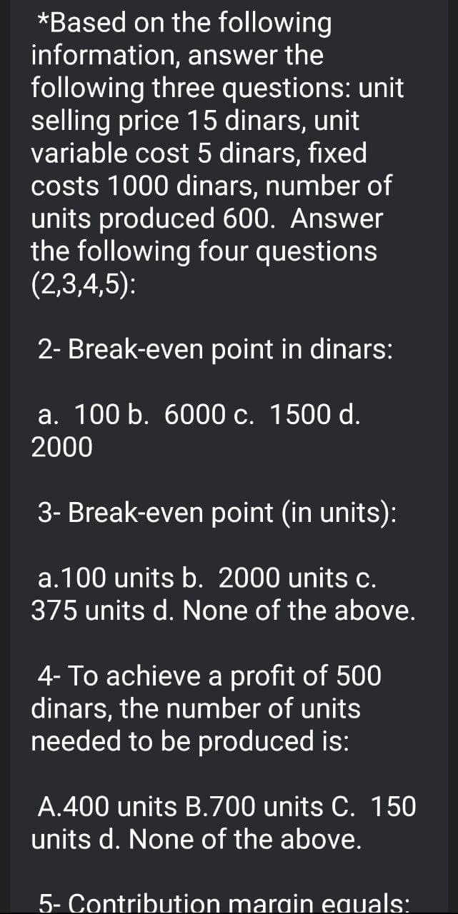 *Based on the following
information, answer the
following three questions: unit
selling price 15 dinars, unit
variable cost 5 dinars, fixed
costs 1000 dinars, number of
units produced 600. Answer
the following four questions
(2,3,4,5):
2- Break-even point in dinars:
a. 100 b. 6000 c. 1500 d.
2000
3- Break-even point (in units):
a.100 units b. 2000 units c.
375 units d. None of the above.
4- To achieve a profit of 500
dinars, the number of units
needed to be produced is:
A.400 units B.700 units C. 150
units d. None of the above.
5- Contribution margin equals:
