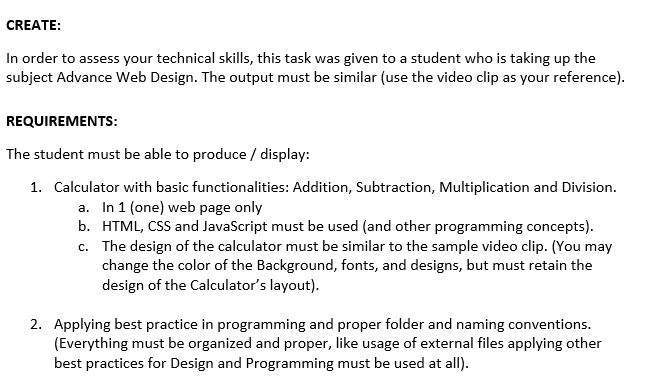 CREATE:
In order to assess your technical skills, this task was given to a student who is taking up the
subject Advance Web Design. The output must be similar (use the video clip as your reference).
REQUIREMENTS:
The student must be able to produce / display:
1. Calculator with basic functionalities: Addition, Subtraction, Multiplication and Division.
a. In 1 (one) web page only
b. HTML, CSS and JavaScript must be used (and other programming concepts).
c. The design of the calculator must be similar to the sample video clip. (You may
change the color of the Background, fonts, and designs, but must retain the
design of the Calculator's layout).
2. Applying best practice in programming and proper folder and naming conventions.
(Everything must be organized and proper, like usage of external files applying other
best practices for Design and Programming must be used at all).
