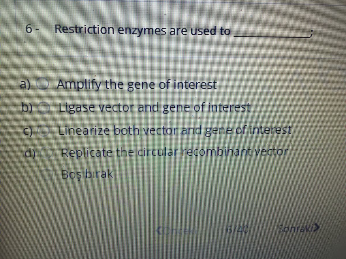 6- Restriction enzymes are used to
a) Amplify the gene of interest
b) Ligase vector and gene of interest
c) Linearize both vector and gene of interest
d) Replicate the circular recombinant vector
Boş bırak
conceki
6/40
Sonraki>
