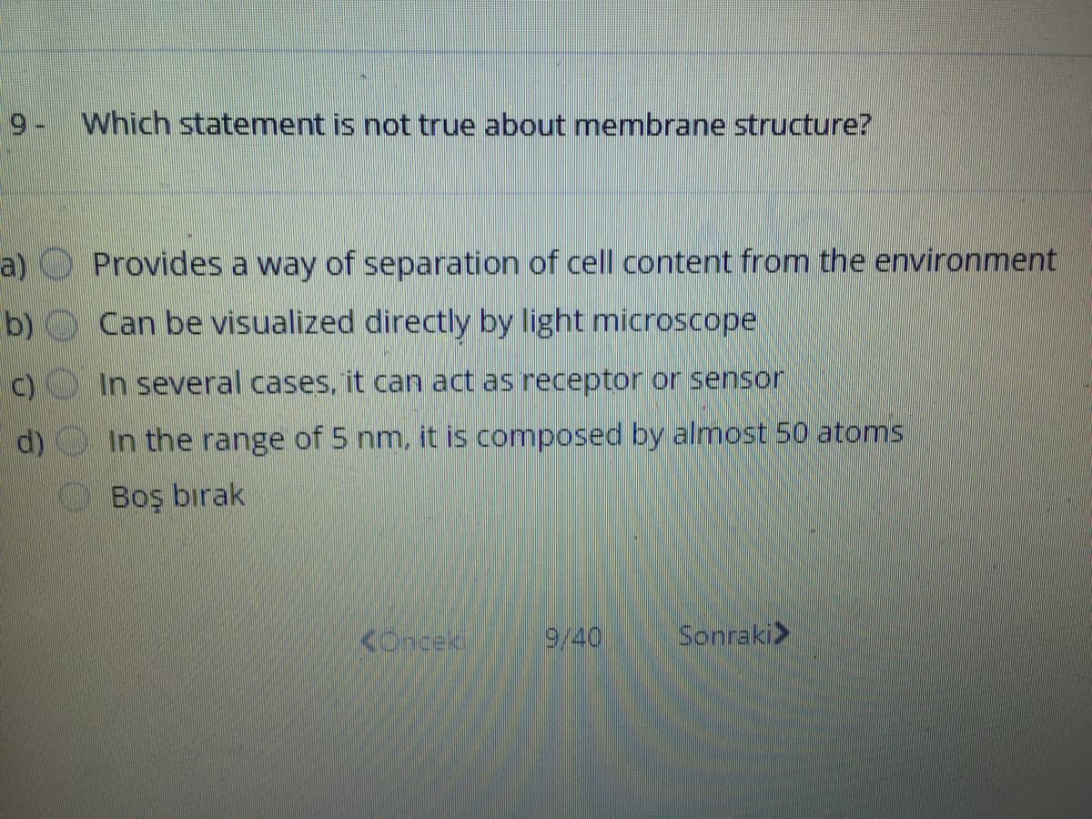 9- Which statement is not true about membrane structure?
a)
Provides a way of separation of cell content from the environment
b) Can be visualized directly by light microscope
In several cases, it can act as receptor or sensor
d) O In the range of 5 nm, it is composed by almost 50 atoms
Boş bırak
Konceki
9/40
Sonraki>
