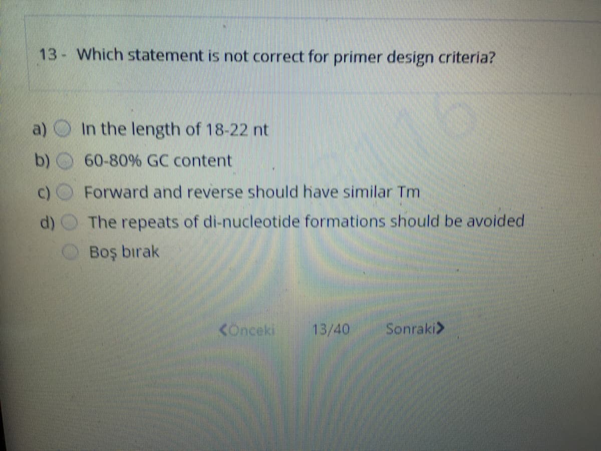 13- Which statement is not correct for primer design criteria?
In the length of 18-22 nt
60-80% GC content
Forward and reverse should have similar Tm
d)
The repeats of di-nucleotide formations should be avoided
Boş bırak
Konceki
13/40
Sonraki>
