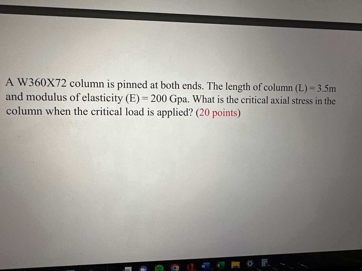 A W360X72 column is pinned at both ends. The length of column (L) = 3.5m
and modulus of elasticity (E) = 200 Gpa. What is the critical axial stress in the
column when the critical load is applied? (20 points)