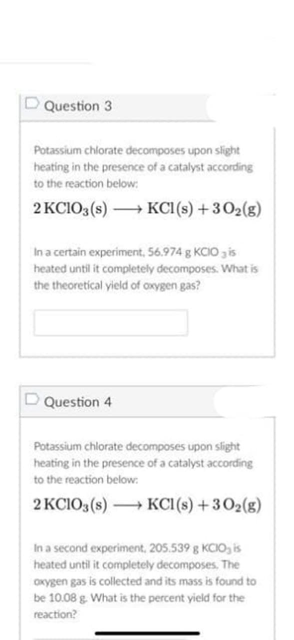 D Question 3
Potassium chlorate decomposes upon slight
heating in the presence of a catalyst according
to the reaction below:
2 KCIO3 (s) KCI(s) +302(g)
In a certain experiment, 56.974 g KCIO 3 is
heated until it compietely decomposes. What is
the theoretical yield of oxygen gas?
D Question 4
Potassium chlorate decomposes upon slight
heating in the presence of a catalyst according
to the reaction below:
2 KCIO3 (s) → KCI (s) + 302(g)
In a second experiment, 205.539 g KCIO, is
heated until it completely decomposes. The
OKygen gas is collected and its mass is found to
be 10.08 g. What is the percent yield for the
reaction?
