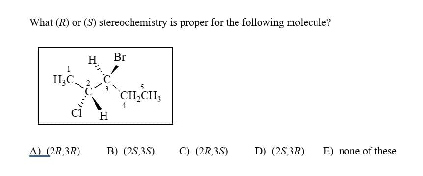 What (R) or (S) stereochemistry is proper for the following molecule?
H₂C
H
A) (2R,3R)
MIDO
3
Cl H
Br
5
CH₂CH3
4
B) (2S,3S)
C) (2R,3S) D) (2S,3R)
E) none of these