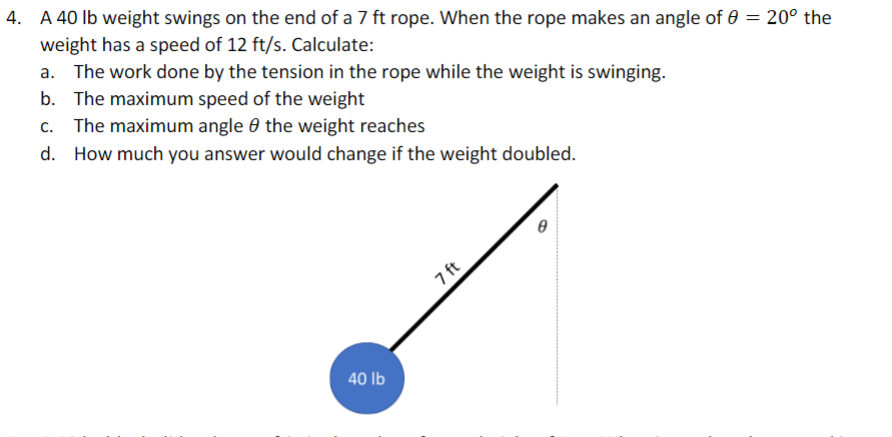 4. A 40 lb weight swings on the end of a 7 ft rope. When the rope makes an angle of 0 = 20° the
weight has a speed of 12 ft/s. Calculate:
a. The work done by the tension in the rope while the weight is swinging.
b. The maximum speed of the weight
c. The maximum angle the weight reaches
d. How much you answer would change if the weight doubled.
40 lb
7 ft
Ө