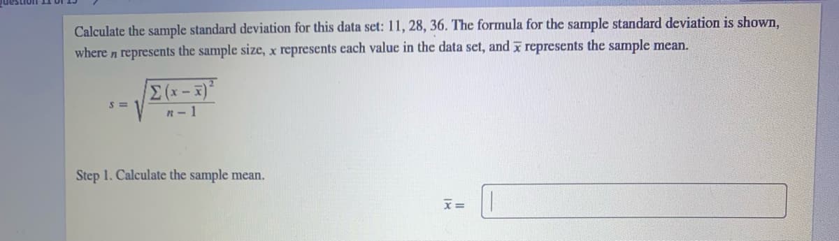 Calculate the sample standard deviation for this data set: 11, 28, 36. The formula for the sample standard deviation is shown,
where n represents the sample size, x represents each value in the data set, and x represents the sample mean.
Σ
S = 1
n- 1
Step 1. Calculate the sample mean.

