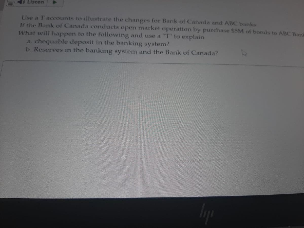 Listen
Use a T accounts to illustrate the changes for Bank of Canada and ABC banks
If the Bank of Canada conducts open market operation by purchase $5M of bonds to ABC Ban
What will happen to the following and use a "T" to explain
a. chequable deposit in the banking system?
b. Reserves in the banking system and the Bank of Canada?
