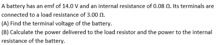 A battery has an emf of 14.0 V and an internal resistance of 0.08 N. Its terminals are
connected to a load resistance of 3.00 N.
(A) Find the terminal voltage of the battery.
(B) Calculate the power delivered to the load resistor and the power to the internal
resistance of the battery.
