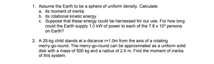 1. Assume the Earth to be a sphere of uniform density. Calculate:
a. its moment of inertia
b. its rotational kinetic energy
c. Suppose that these energy could be harnessed for our use. For how long
could the Earth supply 1.0 kW of power to each of the 7.8 x 10° persons
on Earth?
2. A 25-kg child stands at a distance r=1.0m from the axis of a rotating
merry-go-round. The merry-go-round can be approximated as a uniform solid
disk with a mass of 500 kg and a radius of 2.0 m. Find the moment of inertia
of this system.
