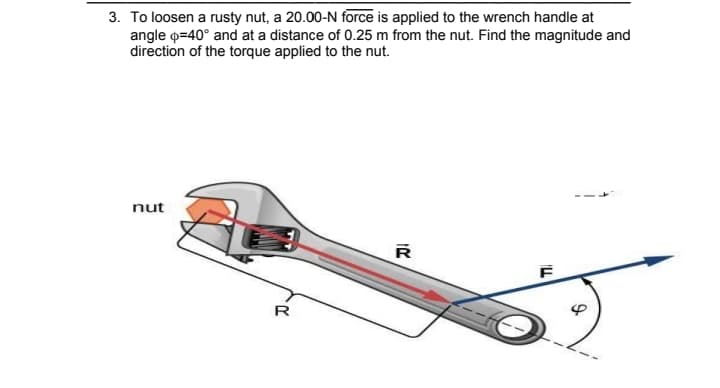 3. To loosen a rusty nut, a 20.00-N force is applied to the wrench handle at
angle o=40° and at a distance of 0.25 m from the nut. Find the magnitude and
direction of the torque applied to the nut.
nut
