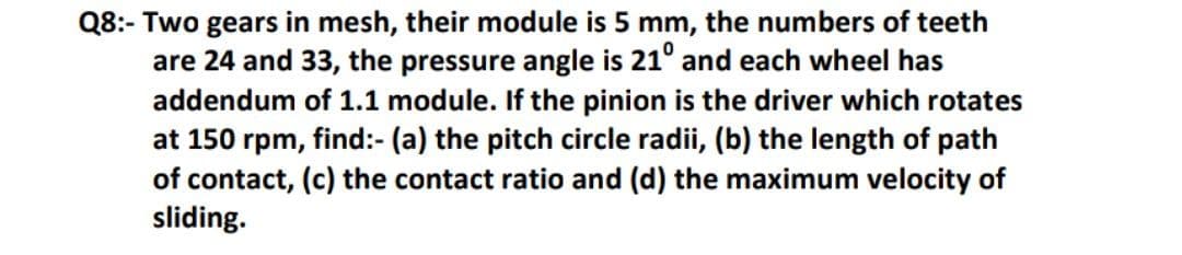 Q8:- Two gears in mesh, their module is 5 mm, the numbers of teeth
are 24 and 33, the pressure angle is 21° and each wheel has
addendum of 1.1 module. If the pinion is the driver which rotates
at 150 rpm, find:- (a) the pitch circle radii, (b) the length of path
of contact, (c) the contact ratio and (d) the maximum velocity of
sliding.
