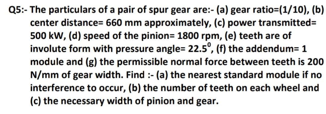Q5:- The particulars of a pair of spur gear are:-
center distance= 660 mm approximately, (c) power transmitted=
500 kW, (d) speed of the pinion= 1800 rpm, (e) teeth are of
involute form with pressure angle= 22.5°, (f) the addendum= 1
module and (g) the permissible normal force between teeth is 200
N/mm of gear width. Find :- (a) the nearest standard module if no
interference to occur, (b) the number of teeth on each wheel and
(c) the necessary width of pinion and gear.
(a) gear ratio=(1/10), (b)
