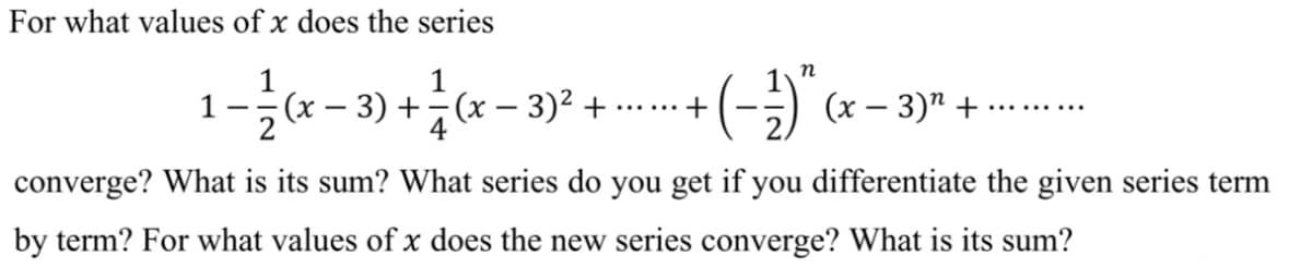 For what values of x does the series
1
1
3) +(x – 3)2 +
(-).
+
(x – 3)" +
-
.... .....
converge? What is its sum? What series do you get if you differentiate the given series term
by term? For what values of x does the new series converge? What is its sum?
