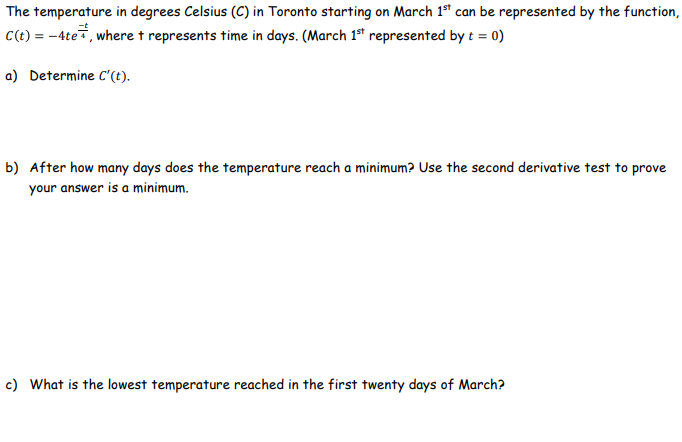 The temperature in degrees Celsius (C) in Toronto starting on March 1ª can be represented by the function,
C(t) = -4te, where t represents time in days. (March 1ª represented by t = 0)
a) Determine C'(t).
b) After how many days does the temperature reach a minimum? Use the second derivative test to prove
your answer is a minimum.
c) What is the lowest temperature reached in the first twenty days of March?

