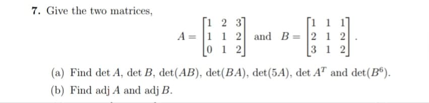 7. Give the two matrices,
[1 2 3]
A = |1 1 2 and B= 2 1 2
0 1 2
[1 1 1
3 1 2
(a) Find det A, det B, det(AB), det(BA), det(5A), det AT and det(B®).
(b) Find adj A and adj B.
