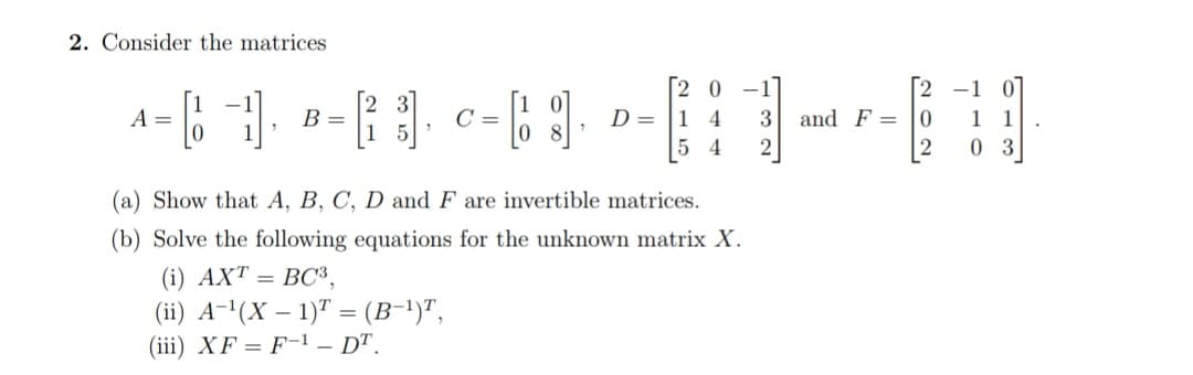Consider the matrices
2 3
B =
1 5
[2 0 -1]
D= |1 4
[2 -1 0
1 1
0 3
A =
3 and F = 0
5 4
2
[2
(a) Show that A, B, C, D and F are invertible matrices.
(b) Solve the following equations for the unknown matrix X.
(i) AXT = BC3,
(ii) A-'(X – 1)" = (B-1)",
(iii) XF = F-1 – DT.
