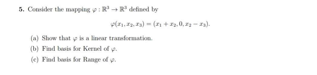 5. Consider the mapping p : R³ → R³ defined by
p(x1, 82, 13) = (X1 + x2, 0, x2 – 13).
II
(a) Show that y is a linear transformation.
(b) Find basis for Kernel of p.
(c) Find basis for Range of
