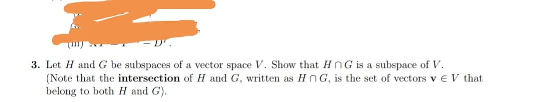 3. Let H andG be subspaces of a vector space V. Show that HNG is a subspace of V.
(Note that the intersection of H and G, written as HN G, is the set of vectors v € V that
belong to both H and G).

