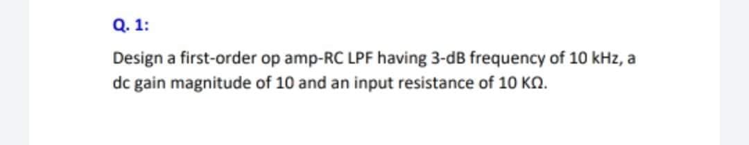 Q. 1:
Design a first-order op amp-RC LPF having 3-dB frequency of 10 kHz, a
dc gain magnitude of 10 and an input resistance of 10 KN.
