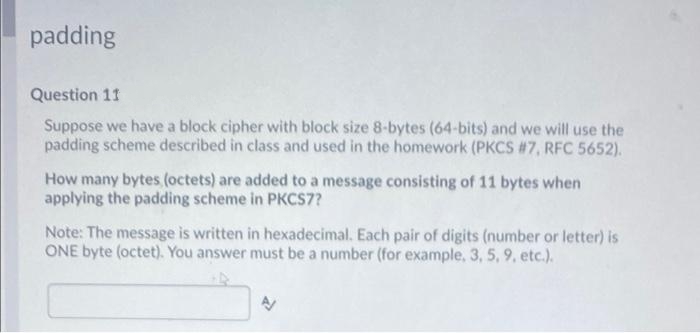 padding
Question 11
Suppose we have a block cipher with block size 8-bytes (64-bits) and we will use the
padding scheme described in class and used in the homework (PKCS #7, RFC 5652).
How many bytes (octets) are added to a message consisting of 11 bytes when
applying the padding scheme in PKCS7?
Note: The message is written in hexadecimal. Each pair of digits (number or letter) is
ONE byte (octet). You answer must be a number (for example, 3, 5, 9, etc.).
