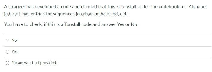 A stranger has developed a code and claimed that this is Tunstall code. The codebook for Alphabet
{a,b.c.d} has entries for sequences (aa,ab,ac,ad.ba,bc,bd, c,d}.
You have to check, if this is a Tunstall code and answer Yes or No
No
Yes
No answer text provided.
