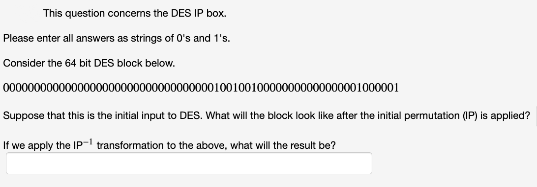 This question concerns the DES IP box.
Please enter all answers as strings of 0's and 1's.
Consider the 64 bit DES block below.
0000000000000000000000000000000000100100100000000000000001000001
Suppose that this is the initial input to DES. What will the block look like after the initial permutation (IP) is applied?
If we apply the IP- transformation to the above, what will the result be?
