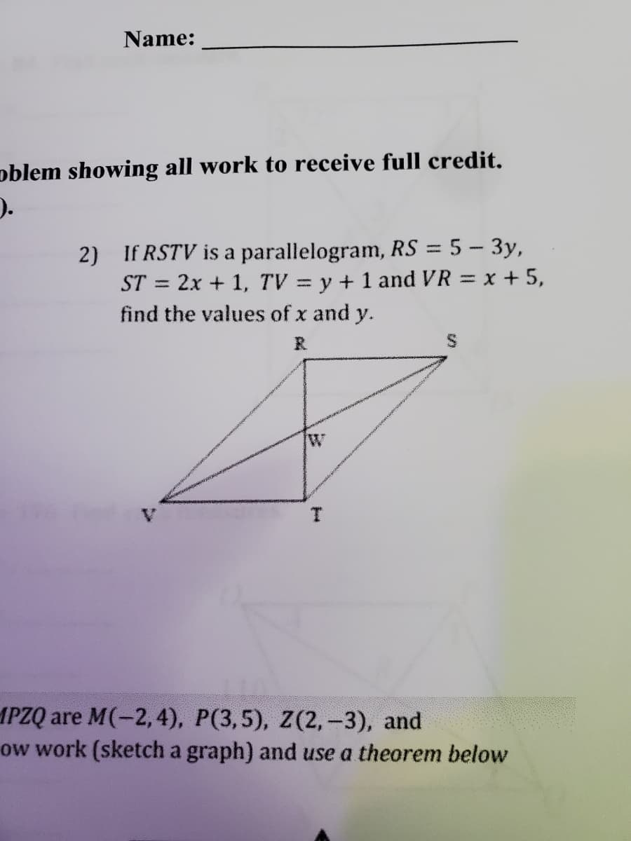 Name:
oblem showing all work to receive full credit.
2) If RSTV is a parallelogram, RS = 5 - 3y,
ST = 2x + 1, TV = y + 1 and VR = x + 5,
find the values of x and y.
R
W
Food
T
MPZQ are M(-2,4), P(3,5), Z(2, -3), and
ow work (sketch a graph) and use a theorem below