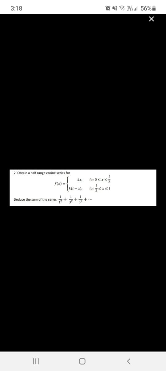 3:18
O N a l 56%
2. Obtain a half range cosine series for
kx.
for 0 SxS5
f(x) =
(«l - x), for을sxsi
Deduce the sum of the series
II
