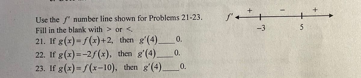 Use the f' number line shown for Problems 21-23.
f' +
+
+
Fill in the blank with > or <.
-3
21. If g(x)= f(x)+2, then g'(4)
22. If g(x)=-2f (x), then g'(4).
23. If g(x)= f(x-10), then g'(4)
0.
0.
0.
