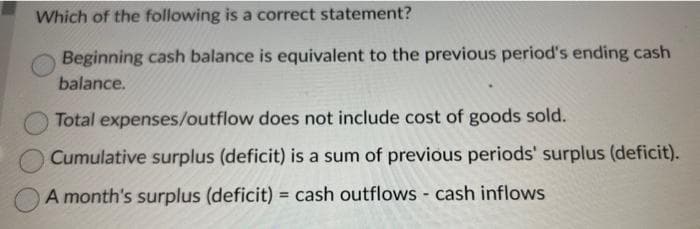 Which of the following is a correct statement?
Beginning cash balance is equivalent to the previous period's ending cash
balance.
Total expenses/outflow does not include cost of goods sold.
Cumulative surplus (deficit) is a sum of previous periods' surplus (deficit).
A month's surplus (deficit) = cash outflows - cash inflows