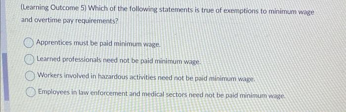 (Learning Outcome 5) Which of the following statements is true of exemptions to minimum wage
and overtime pay requirements?
Apprentices must be paid minimum wage.
Learned professionals need not be paid minimum wage.
Workers involved in hazardous activities need not be paid minimum wage.
Employees in law enforcement and medical sectors need not be paid minimum wage.