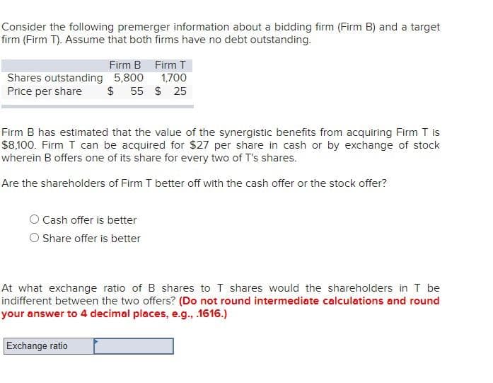 Consider the following premerger information about a bidding firm (Firm B) and a target
firm (Firm T). Assume that both firms have no debt outstanding.
Firm B Firm T
Shares outstanding 5,800
Price per share
1,700
$ 55 $ 25
Firm B has estimated that the value of the synergistic benefits from acquiring Firm T is
$8,100. Firm T can be acquired for $27 per share in cash or by exchange of stock
wherein B offers one of its share for every two of T's shares.
Are the shareholders of Firm T better off with the cash offer or the stock offer?
O Cash offer is better
O hare offer is better
At what exchange ratio of B shares to T shares would the shareholders in T be
indifferent between the two offers? (Do not round intermediate calculations and round
your answer to 4 decimal places, e.g., 1616.)
Exchange ratio
