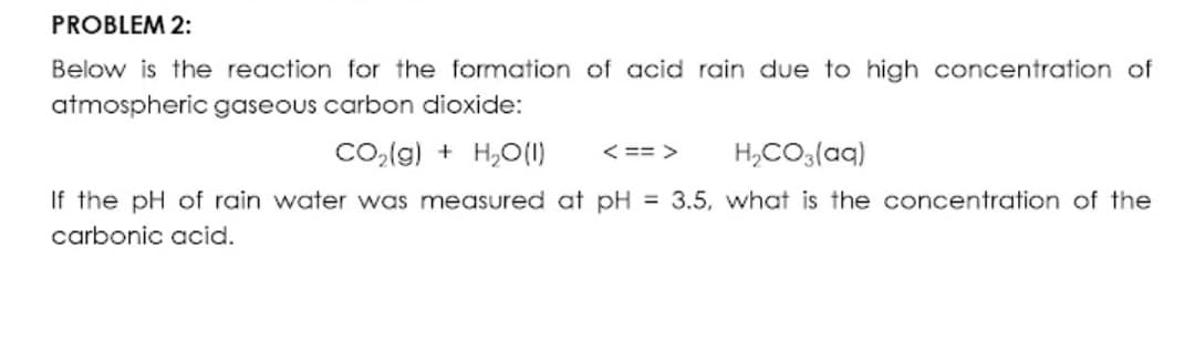 PROBLEM 2:
Below is the reaction for the formation of acid rain due to high concentration of
atmospheric gaseous carbon dioxide:
Co,(g) + H,O(1)
< == >
H,CO3(aq)
If the pH of rain water was measured at pH = 3.5, what is the concentration of the
carbonic acid.
