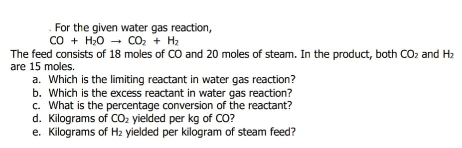 . For the given water gas reaction,
CO + H2O → CO2 + H2
The feed consists of 18 moles of CO and 20 moles of steam. In the product, both CO2 and H2
are 15 moles.
a. Which is the limiting reactant in water gas reaction?
b. Which is the excess reactant in water gas reaction?
c. What is the percentage conversion of the reactant?
d. Kilograms of CO2 yielded per kg of CO?
e. Kilograms of H2 yielded per kilogram of steam feed?
