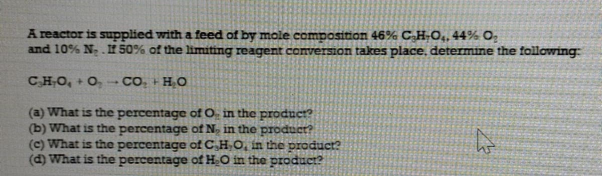A reactor is supplied witha feed of by mole composicon 46% C,HO.44% O
and 10% N- - 50% of the limiting reagert conversion takes place, determine the following:
CHO, O -CO.HO
(a) What is the percentage of O, in the procct?
(b) What is the percentage of N, in the producr?
(c) What is the percentage of C,H-O, in the producr?

