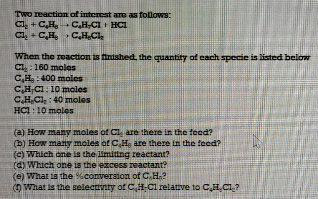 Two reaction of interest are as followS:
Cl + C,H →C,H,CI + HCI
Cl, + C,H→C,HCI,
When the reaction is finished, the quantity of each specie is listed below
Cl : 160 moles
C,H; : 400 moles
C,H;Cl : 10 moles
C,H;Cl, : 40 moles
HCl: 10 moles
(a) How many moles of Cl, are there in the feed?
(b) How many moles of C,H, are there in the feed?
(c) Which one is the limiting reactant?
(d) Which one is the excess reactant?
(e) What is the %conversion of C,H.?
( What is the selectivity of C. H-Cl relative to C,H,Cl,?
