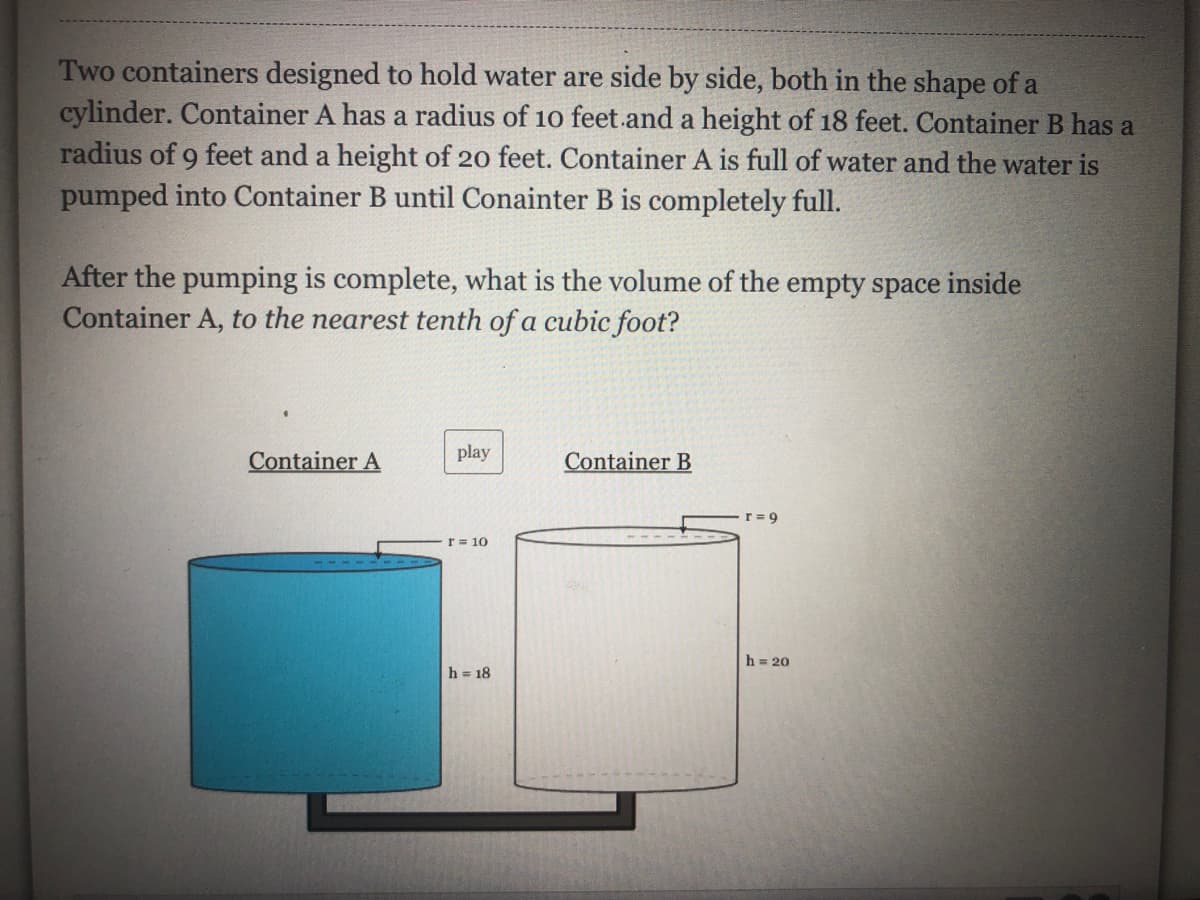 Two containers designed to hold water are side by side, both in the shape of a
cylinder. Container A has a radius of 10 feet.and a height of 18 feet. Container B has a
radius of 9 feet and a height of 20 feet. Container A is full of water and the water is
pumped into Container B until Conainter B is completely full.
After the pumping is complete, what is the volume of the empty space inside
Container A, to the nearest tenth of a cubic foot?
Container A
play
Container B
r = 9
r = 10
h = 20
h = 18

